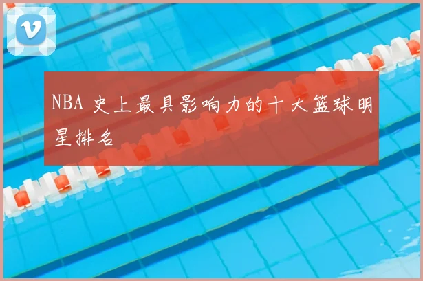 NBA 史上最具影响力的十大篮球明星排名