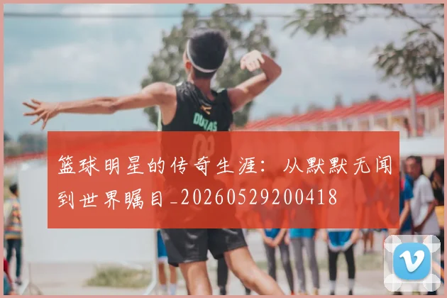 篮球明星的传奇生涯：从默默无闻到世界瞩目_20260529200418